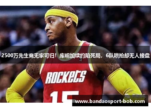 2500万先生竟无家可归！库明加续约陷死局，6队哄抢却无人接盘
