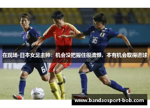 在现场-日本女足主帅：机会没把握住很遗憾，本有机会取得进球