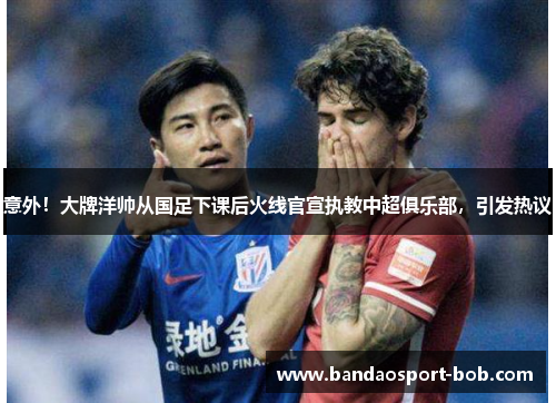 意外！大牌洋帅从国足下课后火线官宣执教中超俱乐部，引发热议