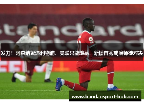 发力！阿森纳紧追利物浦，曼联只能羡慕，新援首秀或演师徒对决