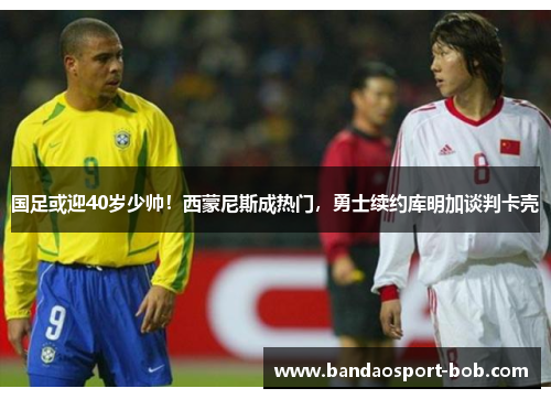 国足或迎40岁少帅！西蒙尼斯成热门，勇士续约库明加谈判卡壳
