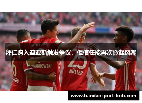 拜仁购入迪亚斯触发争议，但信任能再次掀起风潮