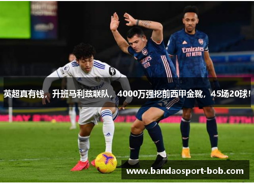 英超真有钱，升班马利兹联队，4000万强挖前西甲金靴，45场20球！