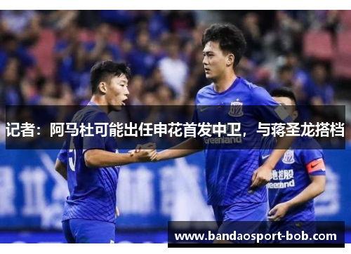 记者：阿马杜可能出任申花首发中卫，与蒋圣龙搭档